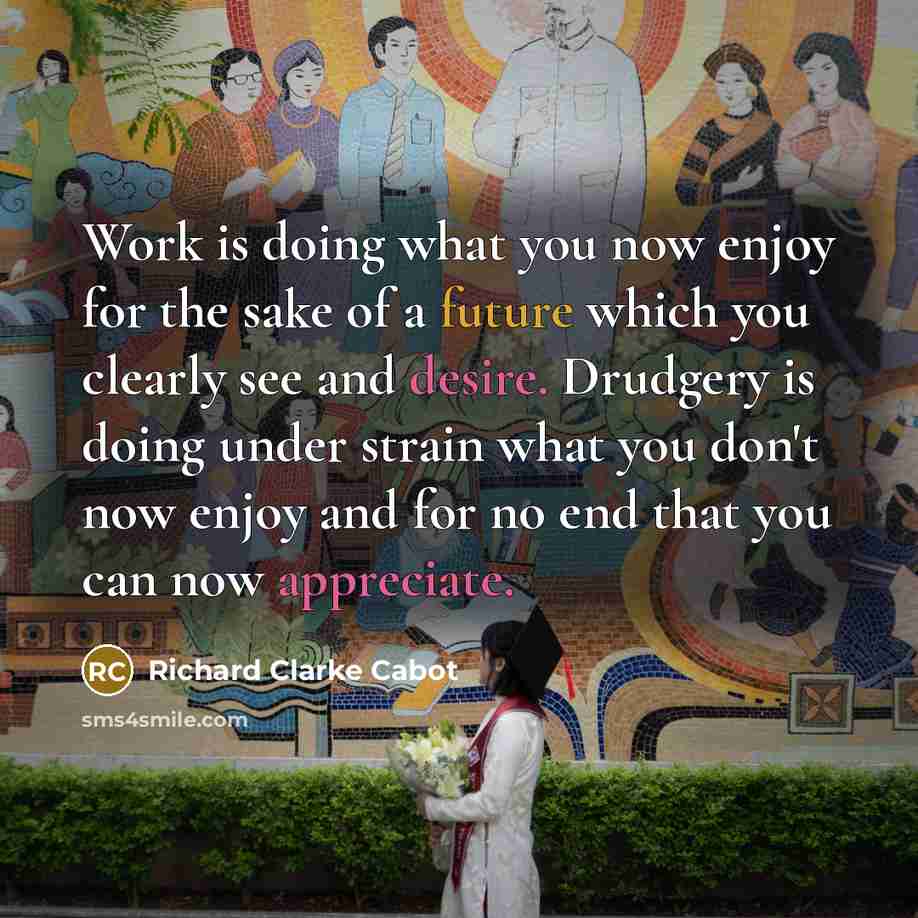 “Work is doing what you now enjoy for the sake of a future which you clearly see and desire. Drudgery is doing under strain what you don't now enjoy and for no end that you can now appreciate.” quote by Richard Clarke Cabot