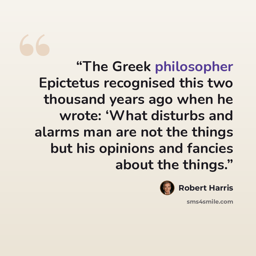 “The Greek philosopher Epictetus recognised this two thousand years ago when he wrote: ‘What disturbs and alarms man are not the things but his opinions and fancies about the things.” quote by Robert Harris