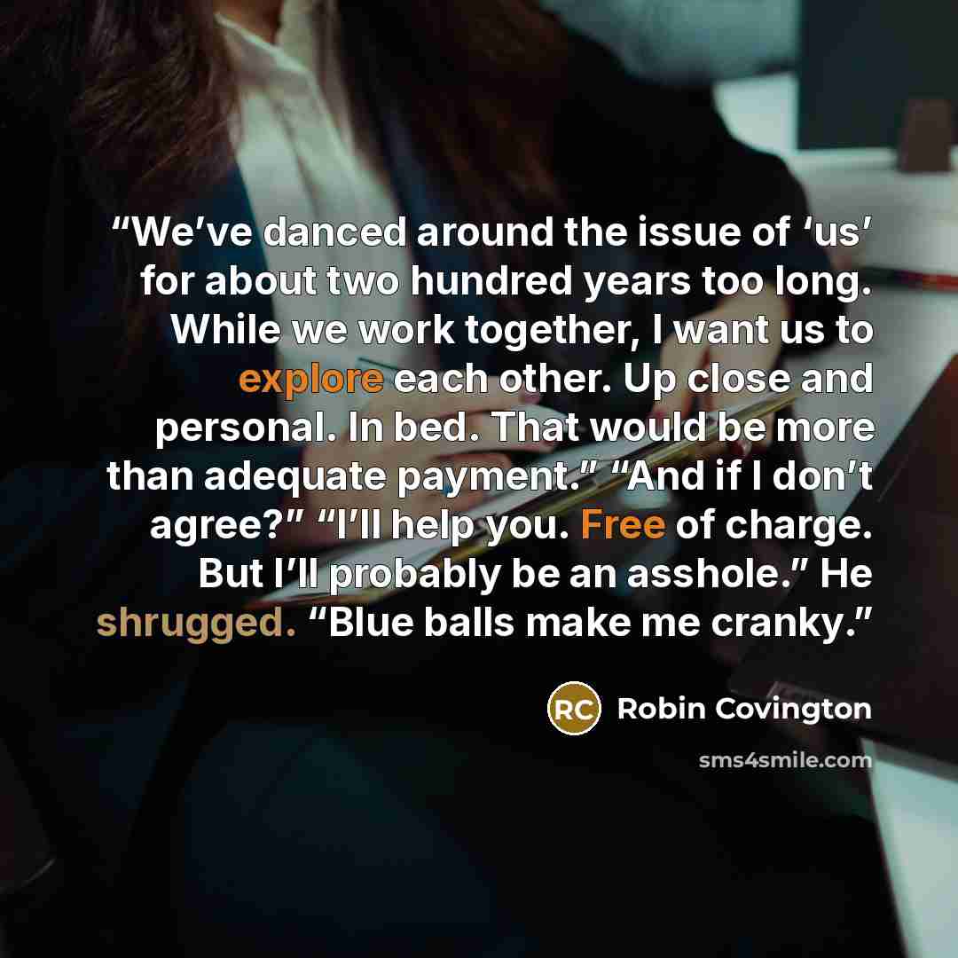 “We’ve danced around the issue of ‘us’ for about two hundred years too long. While we work together, I want us to explore each other. Up close and personal. In bed. That would be more than adequate payment.” “And if I don’t agree?” “I’ll help you. Free of charge. But I’ll probably be an asshole.”…” quote by Robin Covington