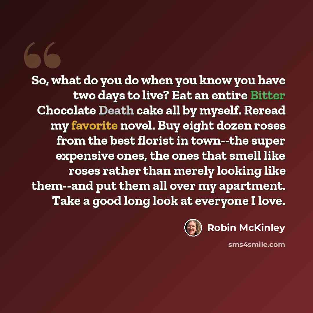 “So, what do you do when you know you have two days to live? Eat an entire Bitter Chocolate Death cake all by myself. Reread my favorite novel. Buy eight dozen roses from the best florist in town--the super expensive ones, the ones that smell like roses rather than merely looking like them--and put…” quote by Robin McKinley