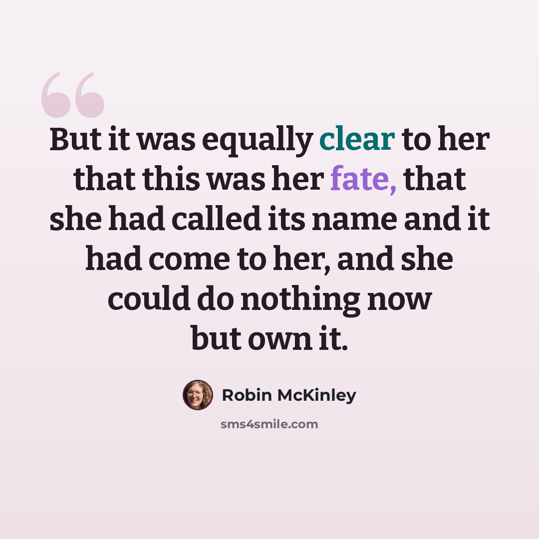 “But it was equally clear to her that this was her fate, that she had called its name and it had come to her, and she could do nothing now but own it.” quote by Robin McKinley