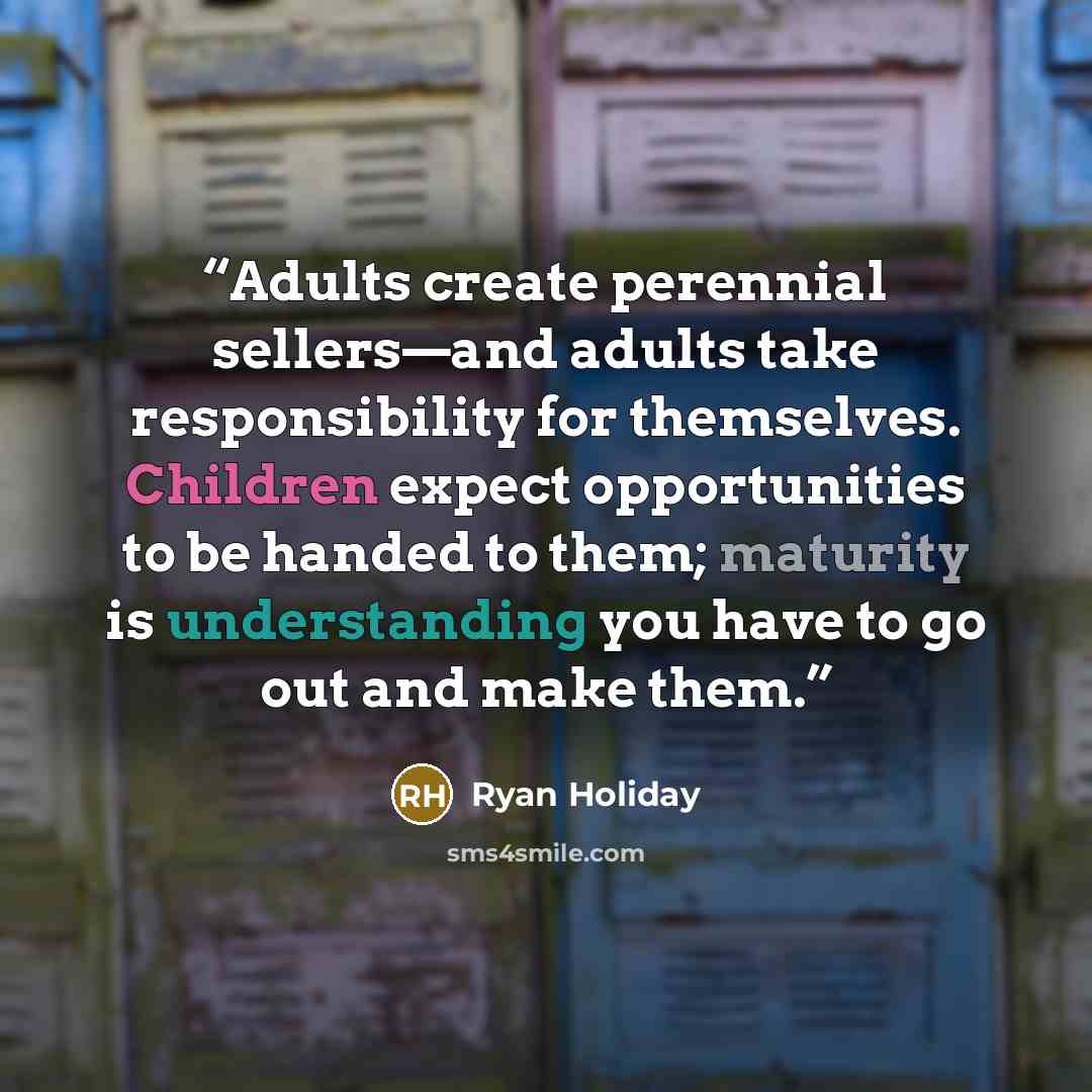 “Adults create perennial sellers—and adults take responsibility for themselves. Children expect opportunities to be handed to them; maturity is understanding you have to go out and make them.” quote by Ryan Holiday