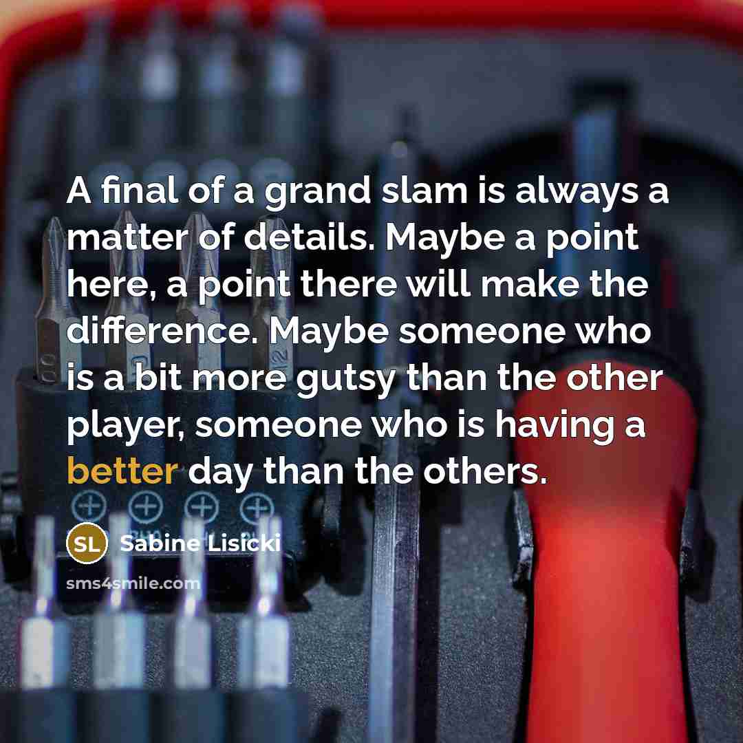 “A final of a grand slam is always a matter of details. Maybe a point here, a point there will make the difference. Maybe someone who is a bit more gutsy than the other player, someone who is having a better day than the others.” quote by Sabine Lisicki