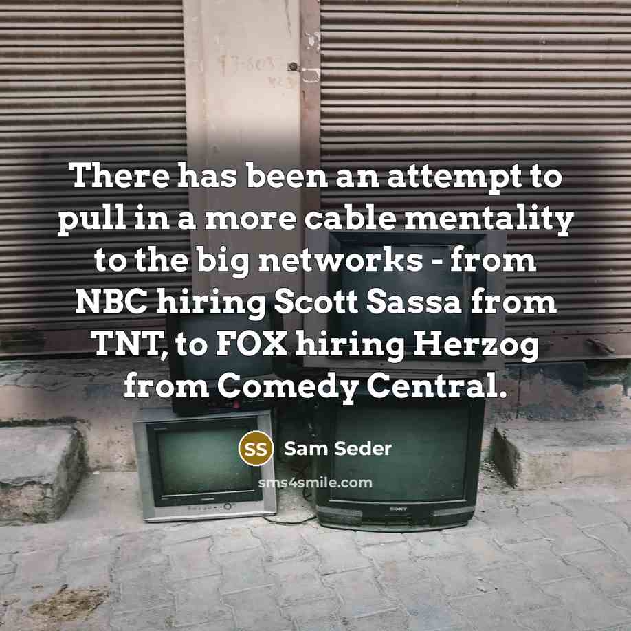 “There has been an attempt to pull in a more cable mentality to the big networks - from NBC hiring Scott Sassa from TNT, to FOX hiring Herzog from Comedy Central.” quote by Sam Seder