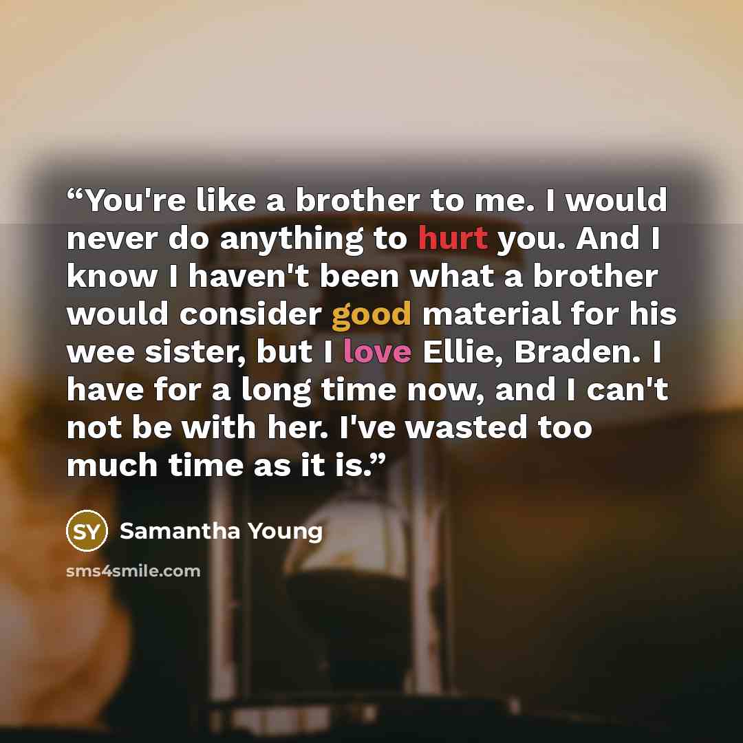 “You're like a brother to me. I would never do anything to hurt you. And I know I haven't been what a brother would consider good material for his wee sister, but I love Ellie, Braden. I have for a long time now, and I can't not be with her. I've wasted too much time as it is.” quote by Samantha Young