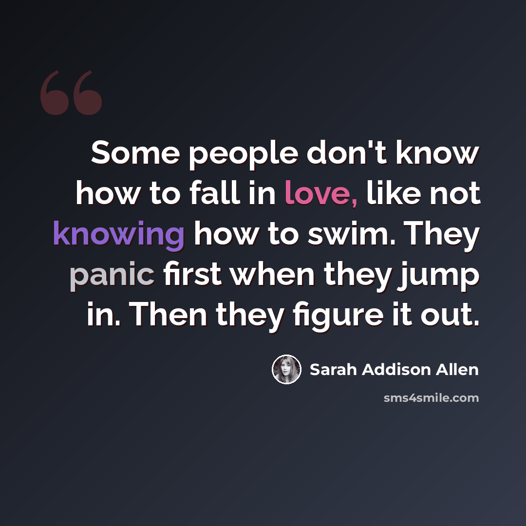 “Some people don't know how to fall in love, like not knowing how to swim. They panic first when they jump in. Then they figure it out.” quote by Sarah Addison Allen
