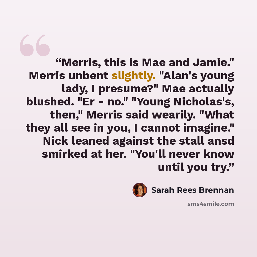 “Merris, this is Mae and Jamie." Merris unbent slightly. "Alan's young lady, I presume?" Mae actually blushed. "Er - no." "Young Nicholas's, then," Merris said wearily. "What they all see in you, I cannot imagine." Nick leaned against the stall ansd smirked at her. "You'll never know until you try.” quote by Sarah Rees Brennan
