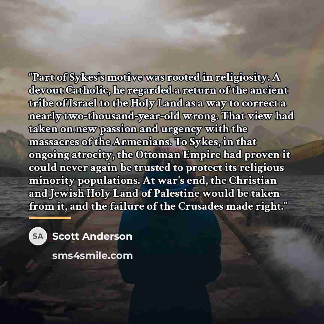 “Part of Sykes's motive was rooted in religiosity. A devout Catholic, he regarded a return of the ancient tribe of Israel to the Holy Land as a way to correct a nearly two-thousand-year-old wrong. That view had taken on new passion and urgency with the massacres of the Armenians. To Sykes, in that…” quote by Scott Anderson