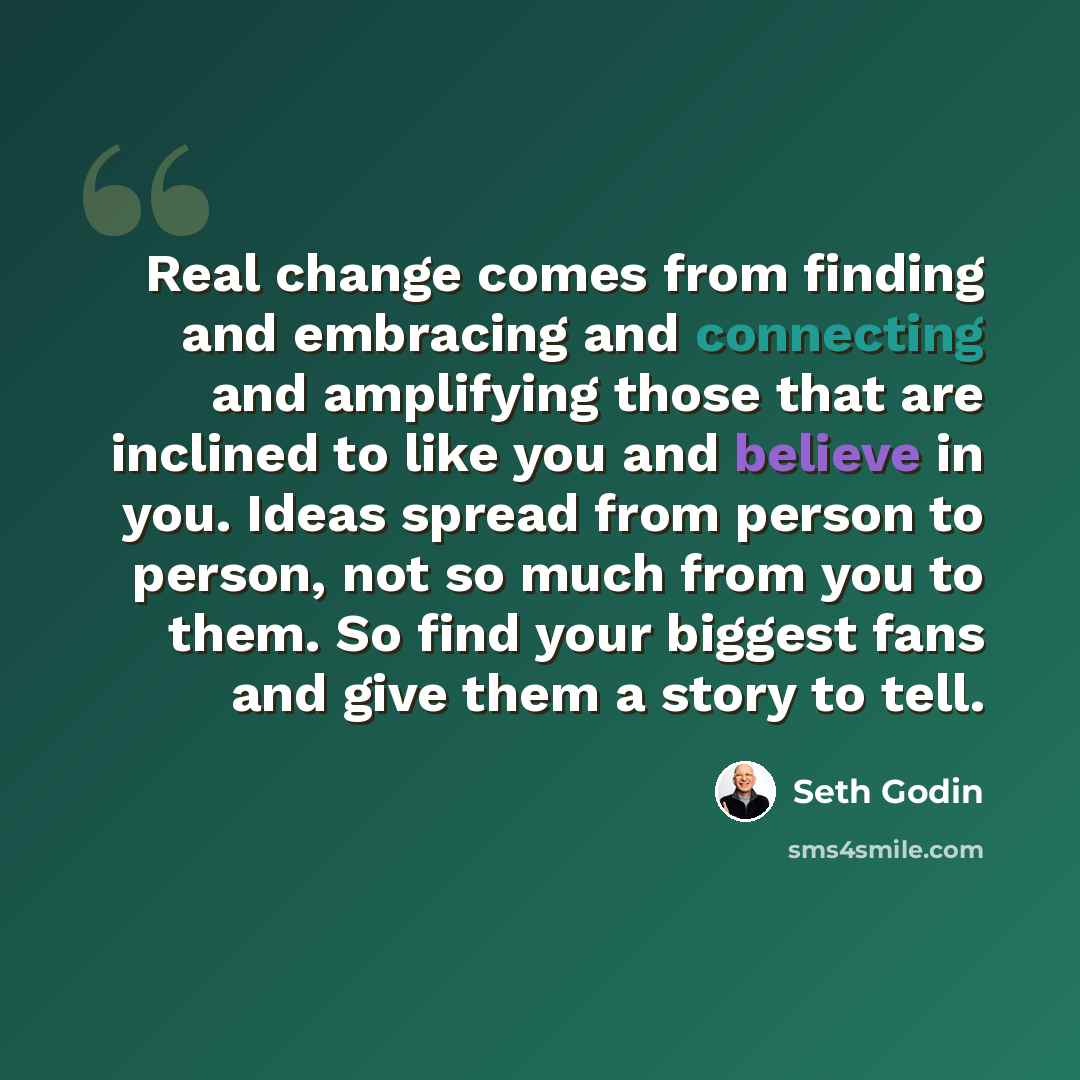 “Real change comes from finding and embracing and connecting and amplifying those that are inclined to like you and believe in you. Ideas spread from person to person, not so much from you to them. So find your biggest fans and give them a story to tell.” quote by Seth Godin