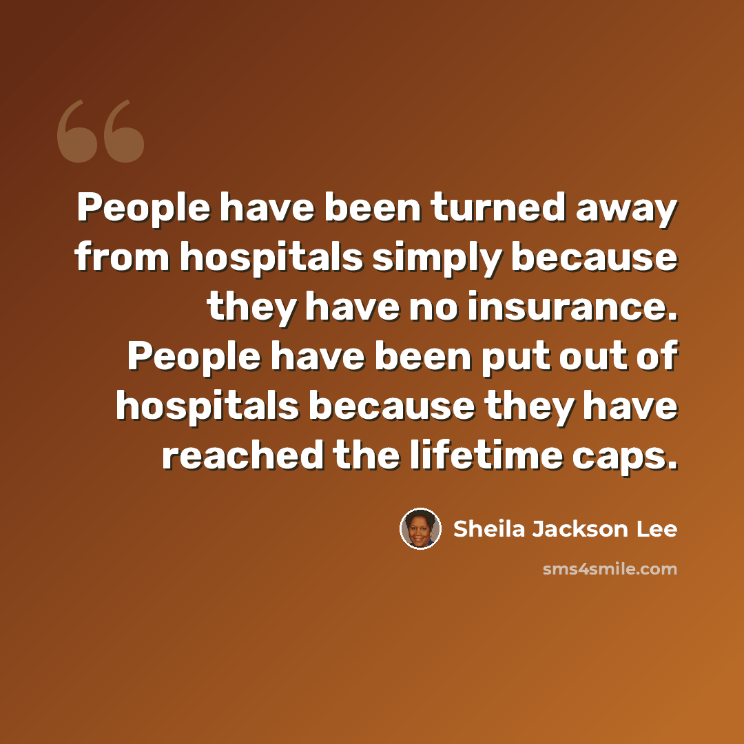 “People have been turned away from hospitals simply because they have no insurance. People have been put out of hospitals because they have reached the lifetime caps.” quote by Sheila Jackson Lee