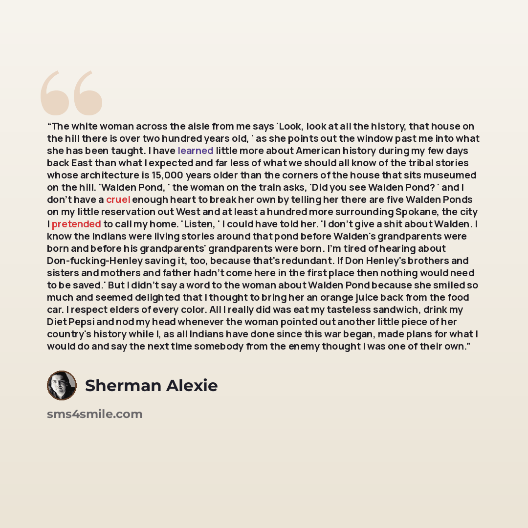 “The white woman across the aisle from me says 'Look, look at all the history, that house on the hill there is over two hundred years old, ' as she points out the window past me into what she has been taught. I have learned little more about American history during my few days back East than what I…” quote by Sherman Alexie