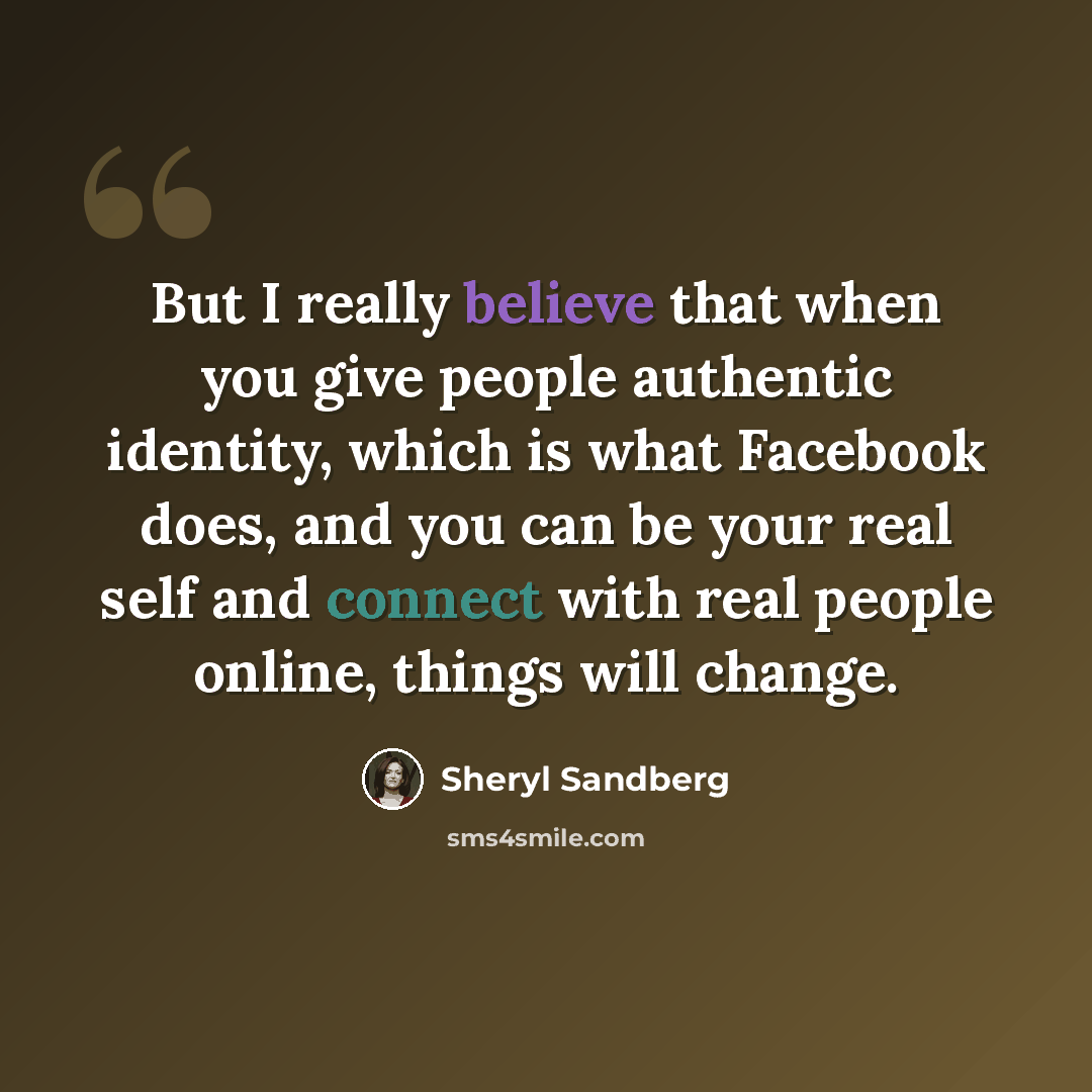 “But I really believe that when you give people authentic identity, which is what Facebook does, and you can be your real self and connect with real people online, things will change.” quote by Sheryl Sandberg