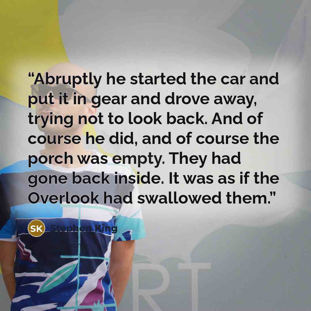 “Abruptly he started the car and put it in gear and drove away, trying not to look back. And of course he did, and of course the porch was empty. They had gone back inside. It was as if the Overlook had swallowed them.” quote by Stephen King