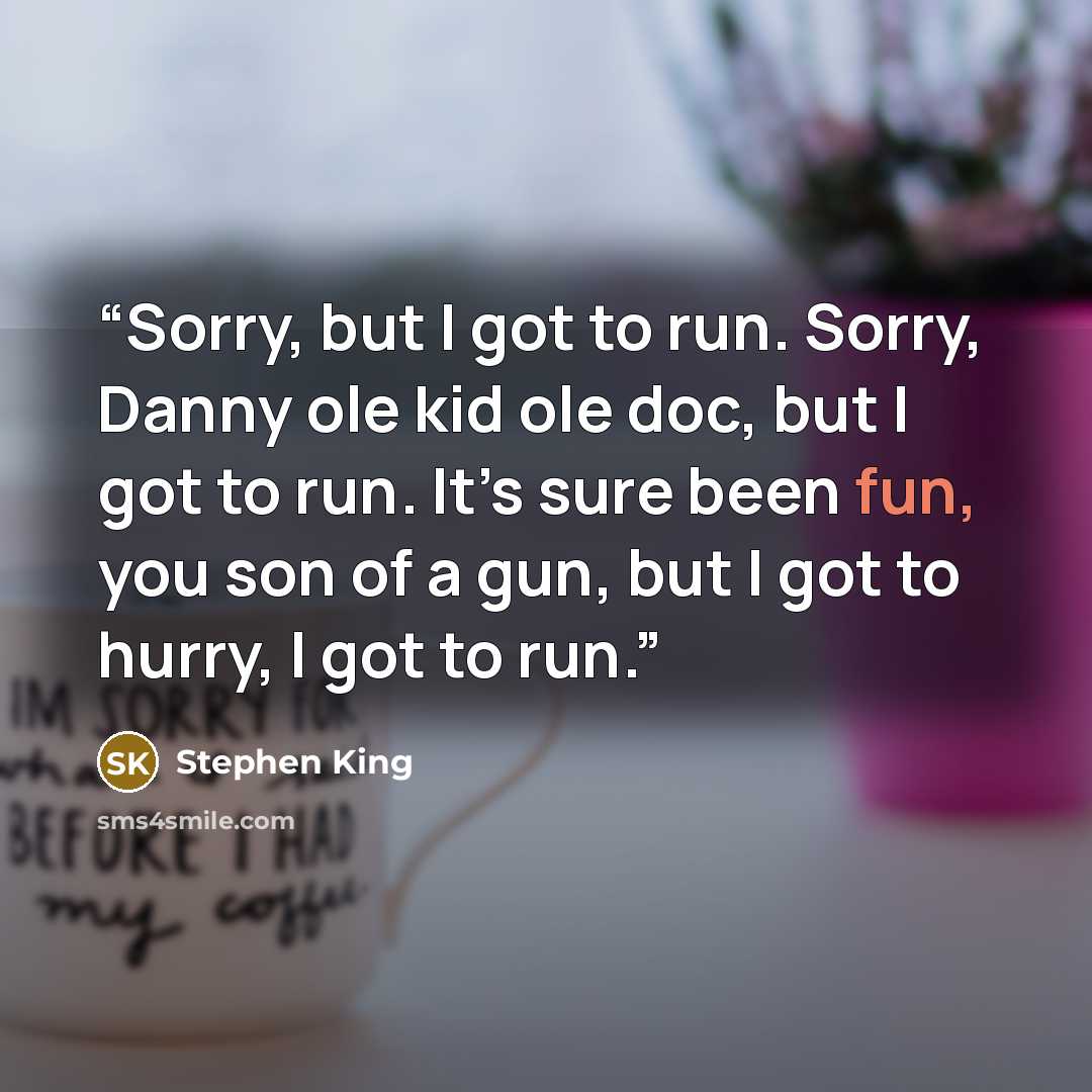 “Sorry, but I got to run. Sorry, Danny ole kid ole doc, but I got to run. It’s sure been fun, you son of a gun, but I got to hurry, I got to run.” quote by Stephen King