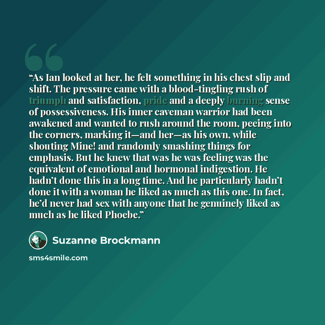 “As Ian looked at her, he felt something in his chest slip and shift. The pressure came with a blood-tingling rush of triumph and satisfaction, pride and a deeply burning sense of possessiveness. His inner caveman warrior had been awakened and wanted to rush around the room, peeing into the…” quote by Suzanne Brockmann