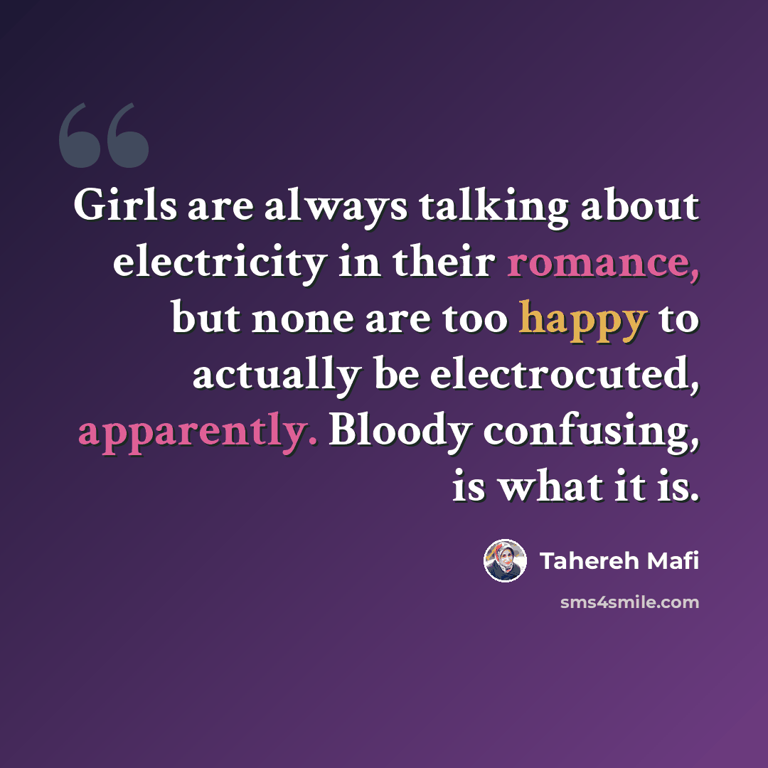 “Girls are always talking about electricity in their romance, but none are too happy to actually be electrocuted, apparently. Bloody confusing, is what it is.” quote by Tahereh Mafi