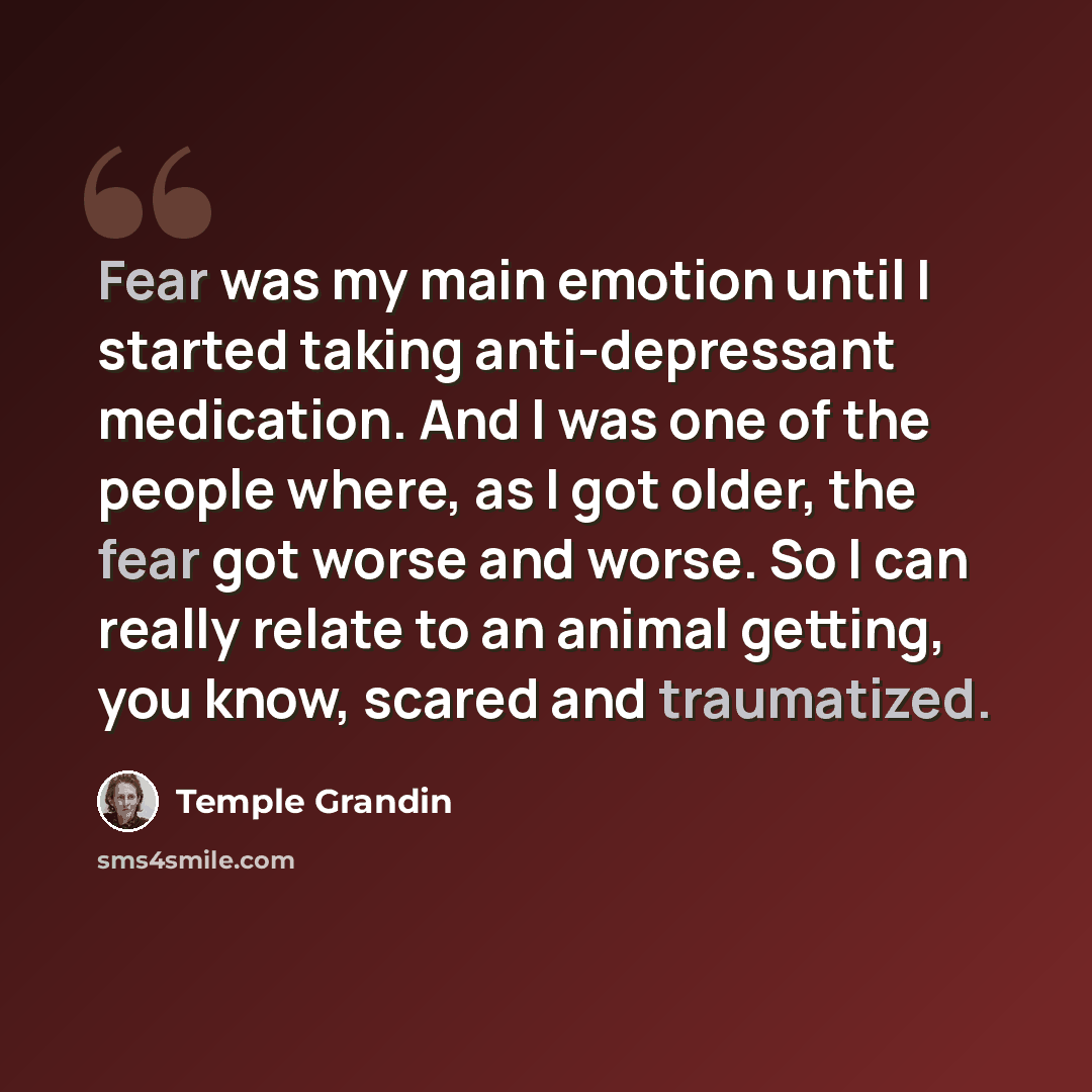 “Fear was my main emotion until I started taking anti-depressant medication. And I was one of the people where, as I got older, the fear got worse and worse. So I can really relate to an animal getting, you know, scared and traumatized.” quote by Temple Grandin