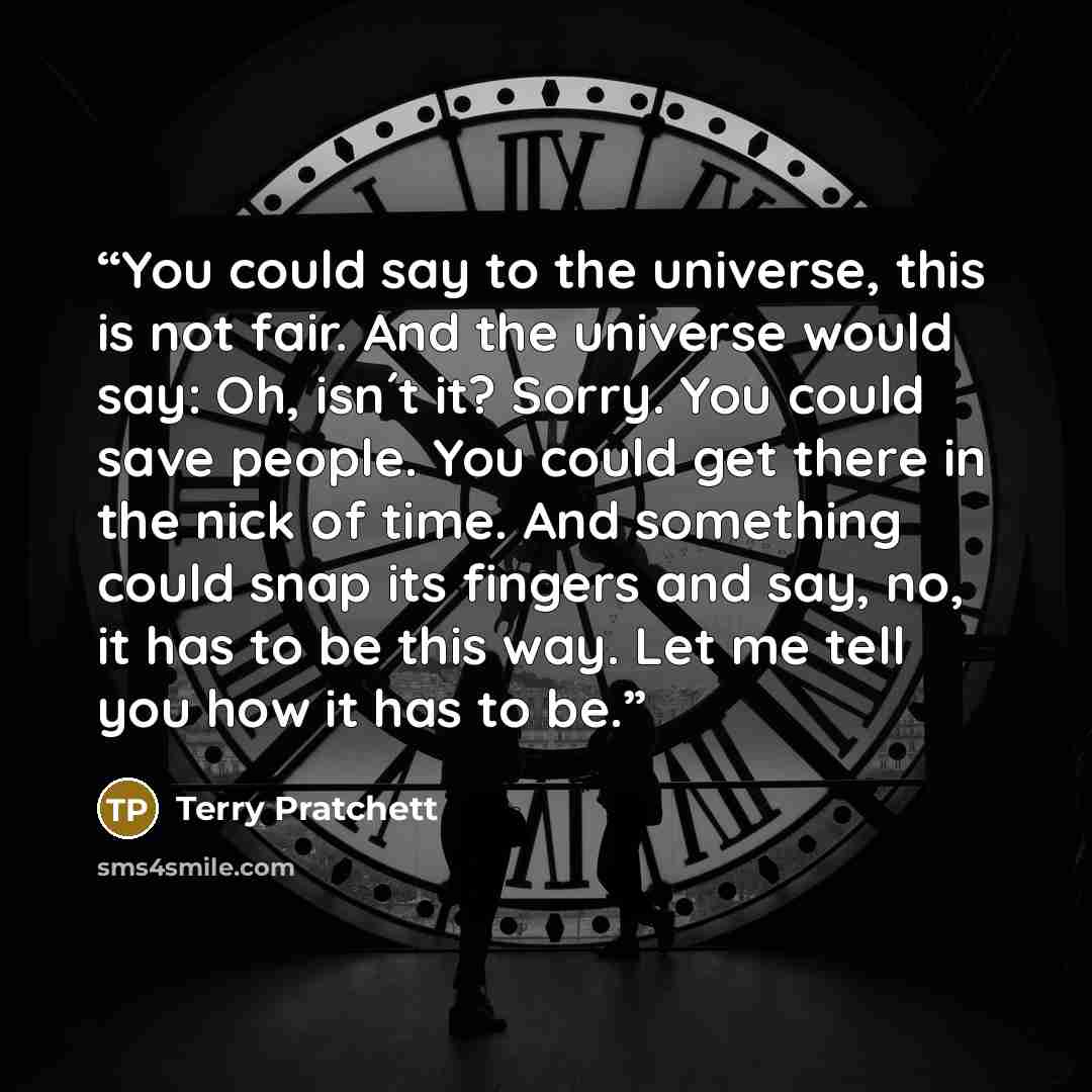 “You could say to the universe, this is not fair. And the universe would say: Oh, isn´t it? Sorry. You could save people. You could get there in the nick of time. And something could snap its fingers and say, no, it has to be this way. Let me tell you how it has to be.” quote by Terry Pratchett