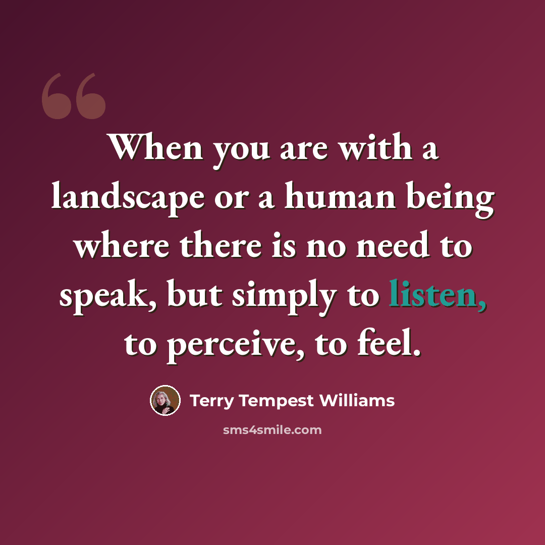 “When you are with a landscape or a human being where there is no need to speak, but simply to listen, to perceive, to feel.” quote by Terry Tempest Williams