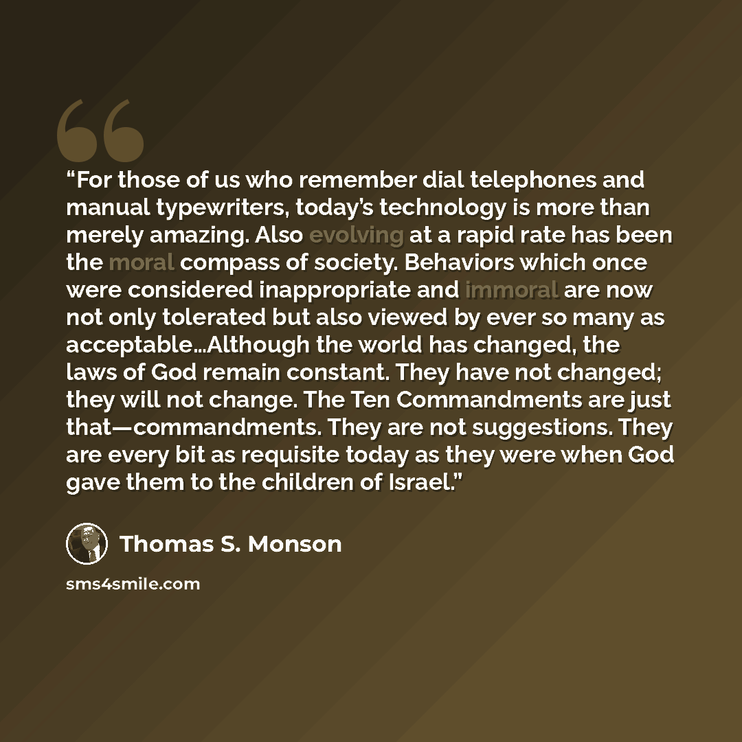 “For those of us who remember dial telephones and manual typewriters, today’s technology is more than merely amazing. Also evolving at a rapid rate has been the moral compass of society. Behaviors which once were considered inappropriate and immoral are now not only tolerated but also viewed by…” quote by Thomas S. Monson