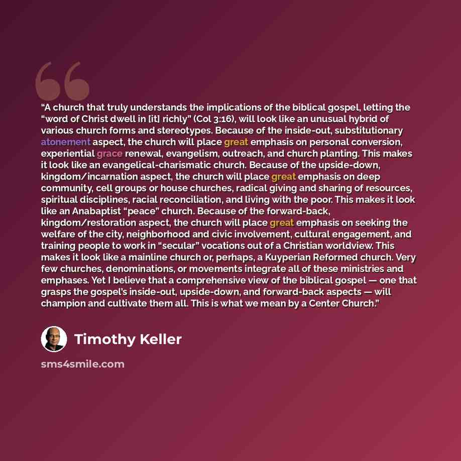 “A church that truly understands the implications of the biblical gospel, letting the “word of Christ dwell in [it] richly” (Col 3:16), will look like an unusual hybrid of various church forms and stereotypes. Because of the inside-out, substitutionary atonement aspect, the church will place great…” quote by Timothy Keller