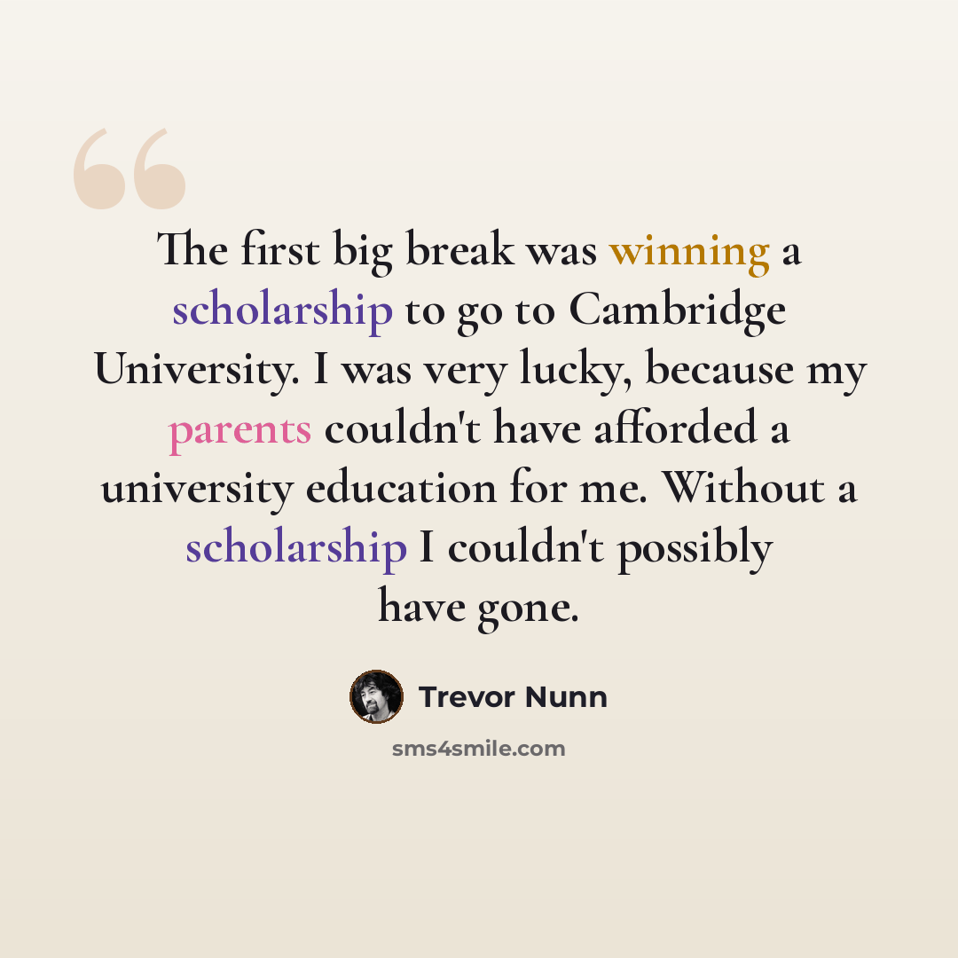 “The first big break was winning a scholarship to go to Cambridge University. I was very lucky, because my parents couldn't have afforded a university education for me. Without a scholarship I couldn't possibly have gone.” quote by Trevor Nunn