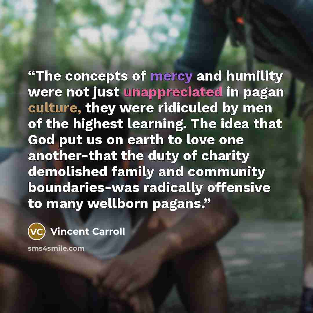 “The concepts of mercy and humility were not just unappreciated in pagan culture, they were ridiculed by men of the highest learning. The idea that God put us on earth to love one another-that the duty of charity demolished family and community boundaries-was radically offensive to many wellborn…” quote by Vincent Carroll