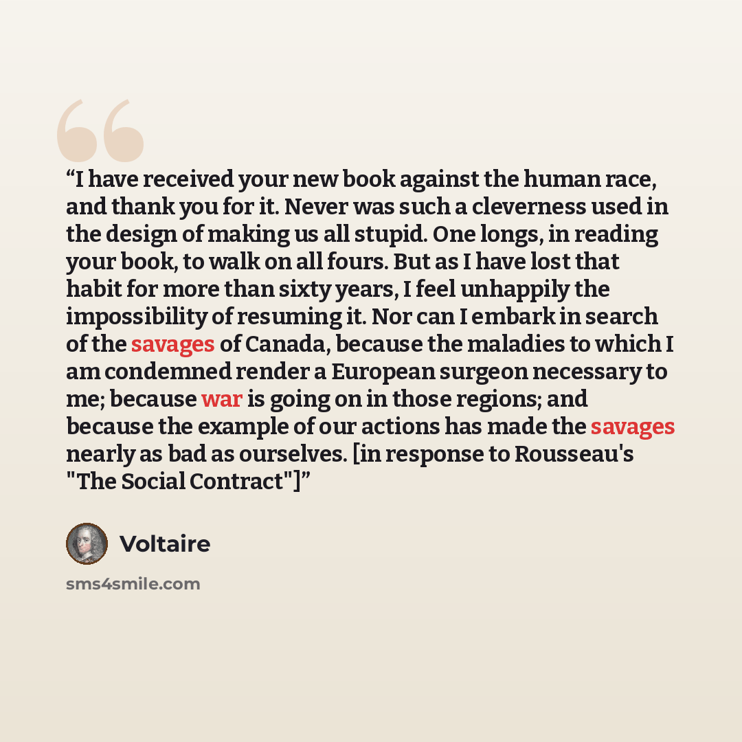 “I have received your new book against the human race, and thank you for it. Never was such a cleverness used in the design of making us all stupid. One longs, in reading your book, to walk on all fours. But as I have lost that habit for more than sixty years, I feel unhappily the impossibility of…” quote by Voltaire