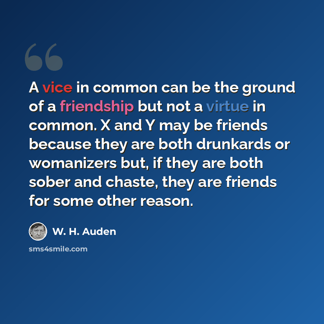 “A vice in common can be the ground of a friendship but not a virtue in common. X and Y may be friends because they are both drunkards or womanizers but, if they are both sober and chaste, they are friends for some other reason.” quote by W. H. Auden