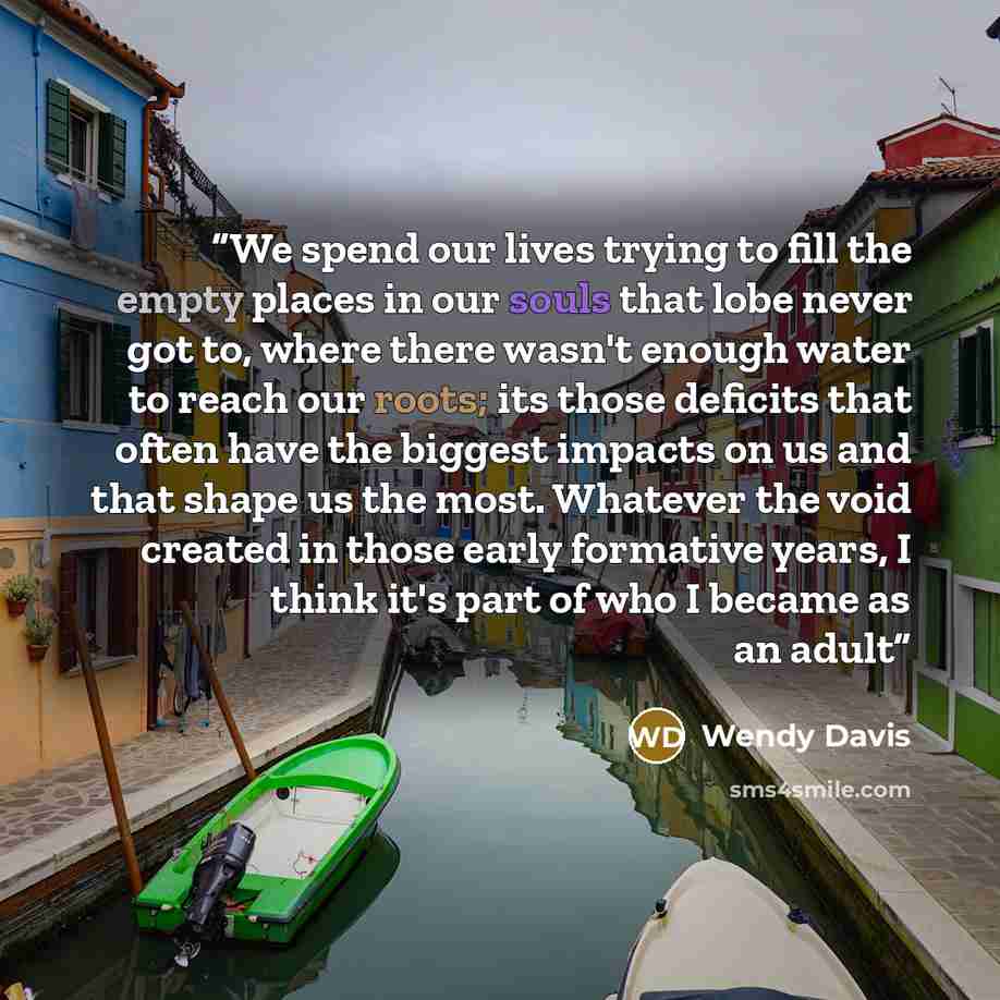 “We spend our lives trying to fill the empty places in our souls that lobe never got to, where there wasn't enough water to reach our roots; its those deficits that often have the biggest impacts on us and that shape us the most. Whatever the void created in those early formative years, I think…” quote by Wendy Davis