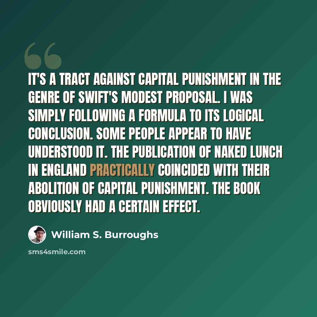“It's a tract against capital punishment in the genre of Swift's Modest Proposal. I was simply following a formula to its logical conclusion. Some people appear to have understood it. The publication of Naked Lunch in England practically coincided with their abolition of capital punishment. The…” quote by William S. Burroughs