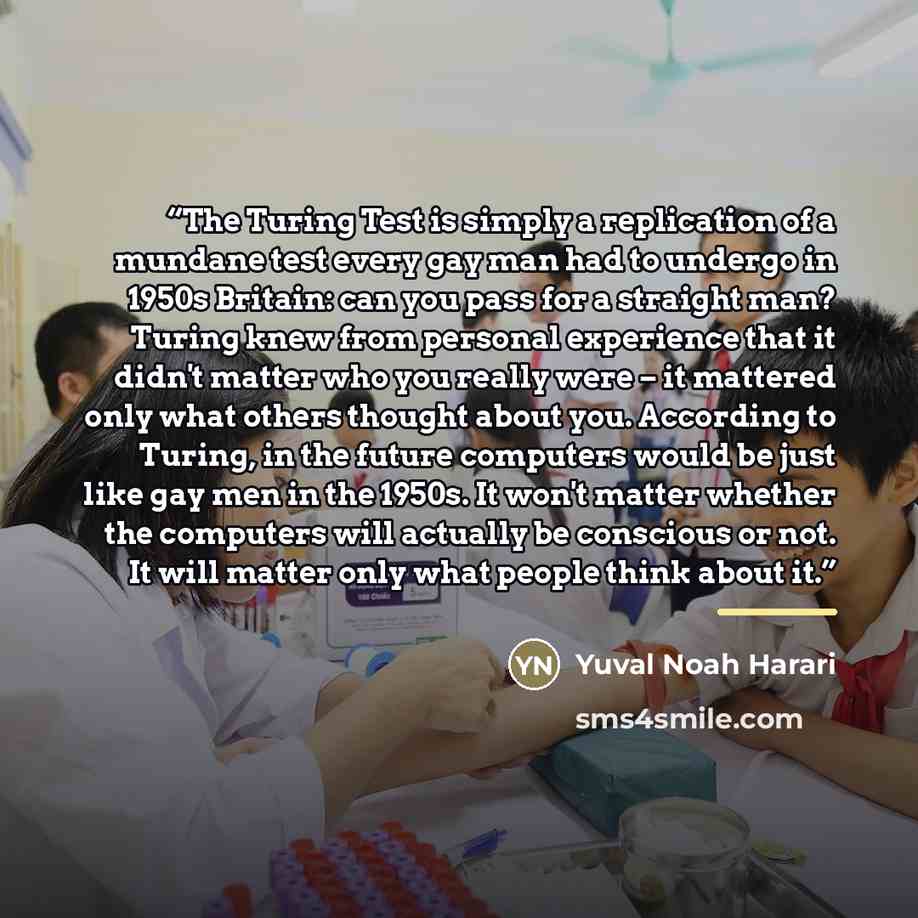 “The Turing Test is simply a replication of a mundane test every gay man had to undergo in 1950s Britain: can you pass for a straight man? Turing knew from personal experience that it didn't matter who you really were – it mattered only what others thought about you. According to Turing, in the…” quote by Yuval Noah Harari