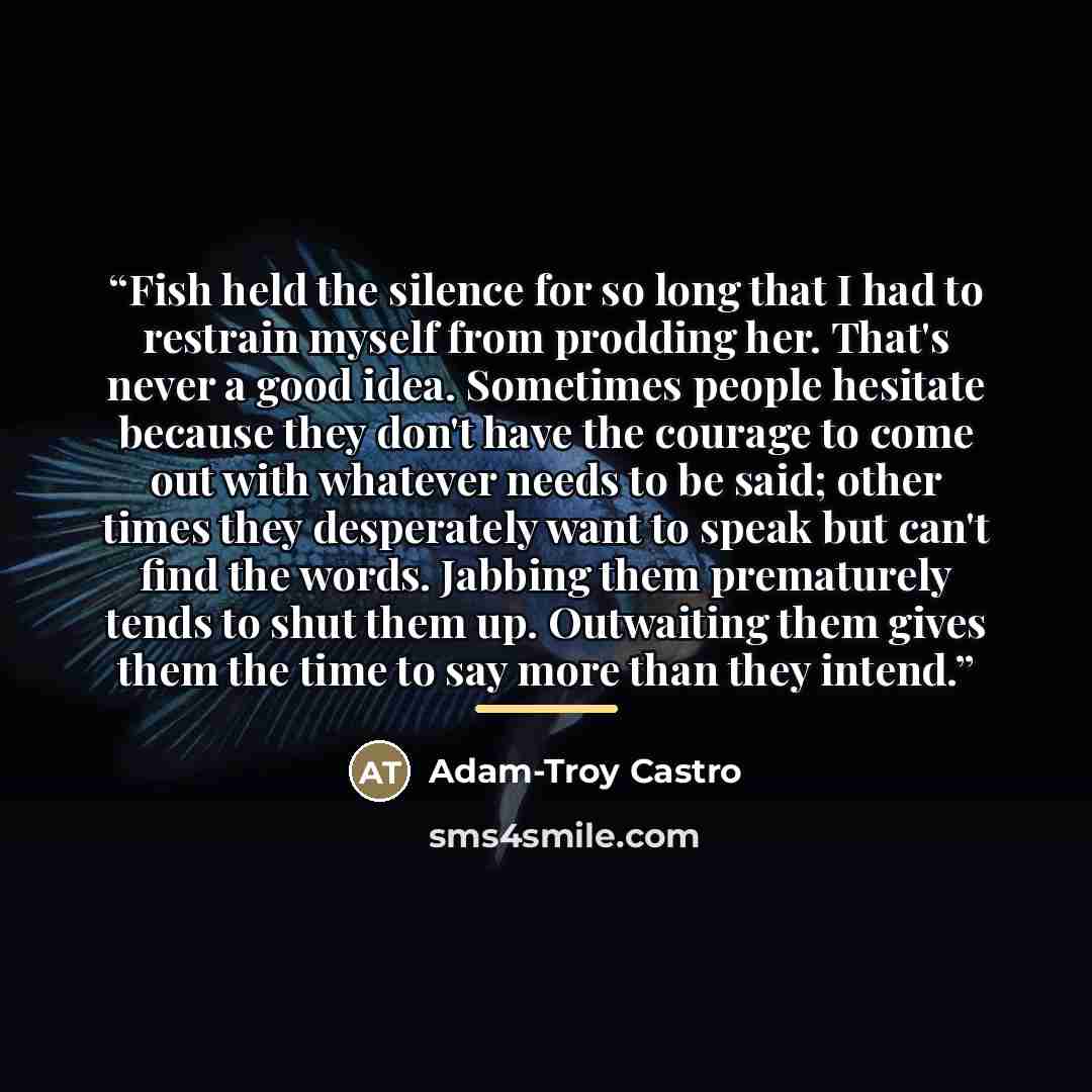 “Fish held the silence for so long that I had to restrain myself from prodding her. That's never a good idea. Sometimes people hesitate because they don't have the courage to come out with whatever needs to be said; other times they desperately want to speak but can't find the words. Jabbing them…” quote by Adam-Troy Castro