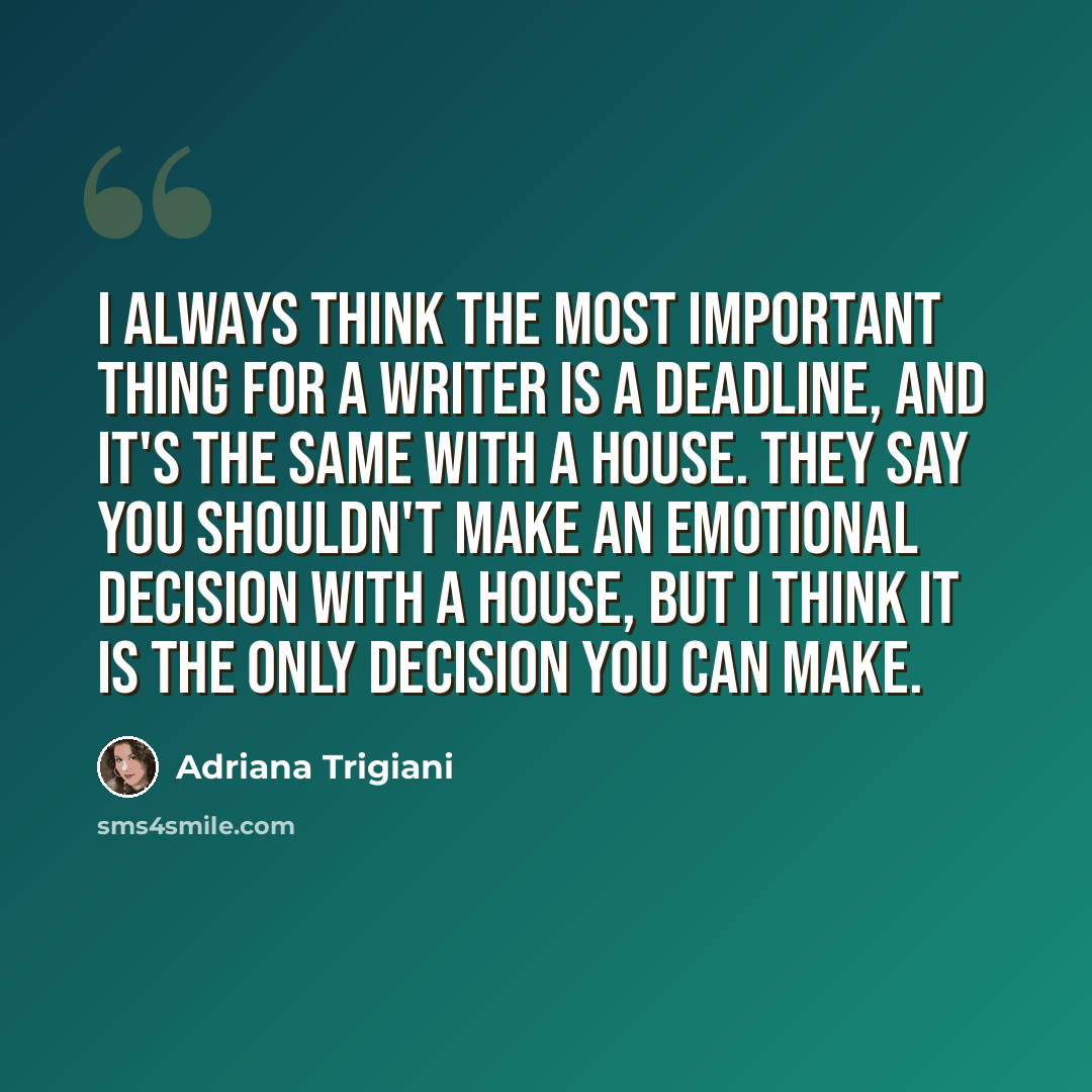 “I always think the most important thing for a writer is a deadline, and it's the same with a house. They say you shouldn't make an emotional decision with a house, but I think it is the only decision you can make.” quote by Adriana Trigiani