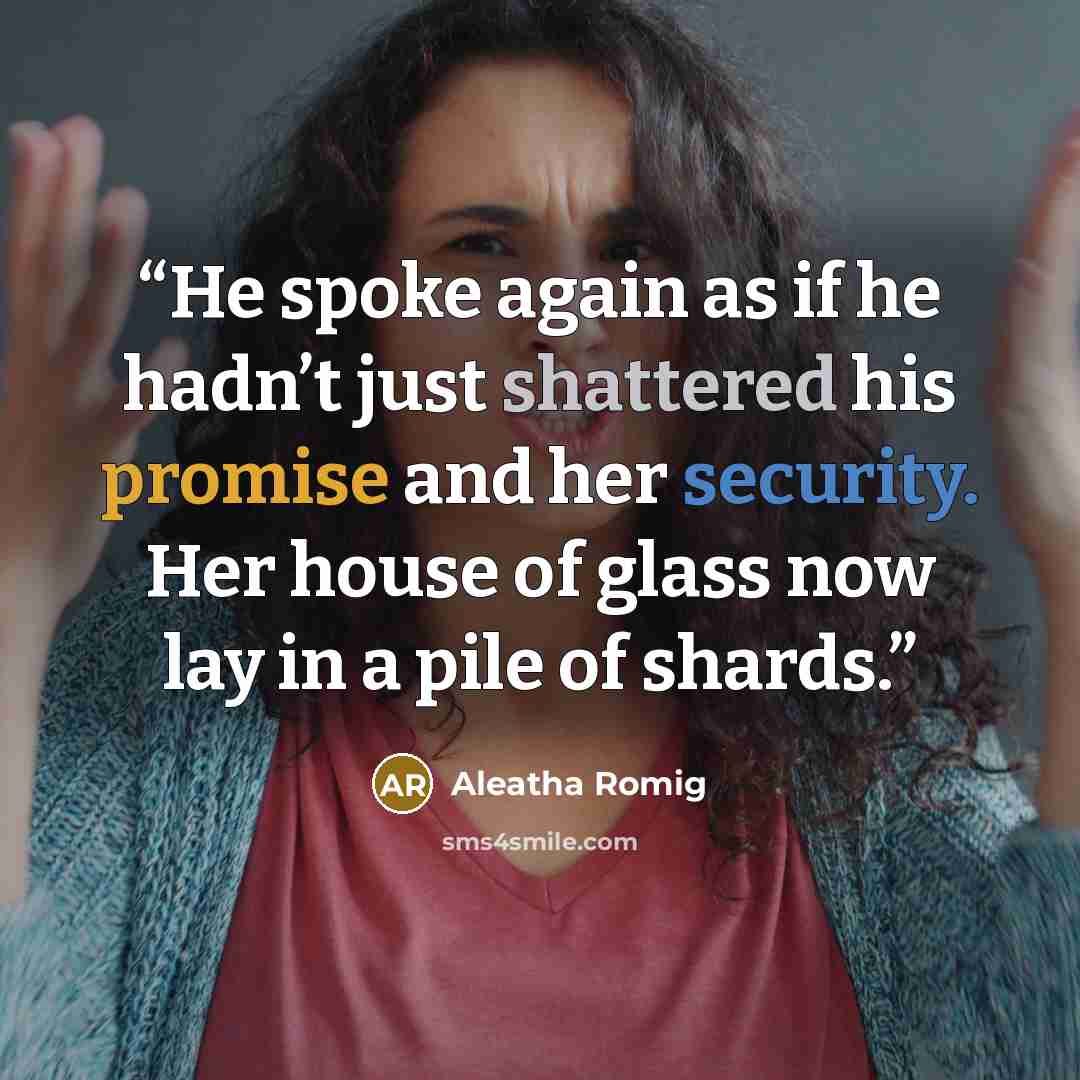 “He spoke again as if he hadn’t just shattered his promise and her security. Her house of glass now lay in a pile of shards.” quote by Aleatha Romig