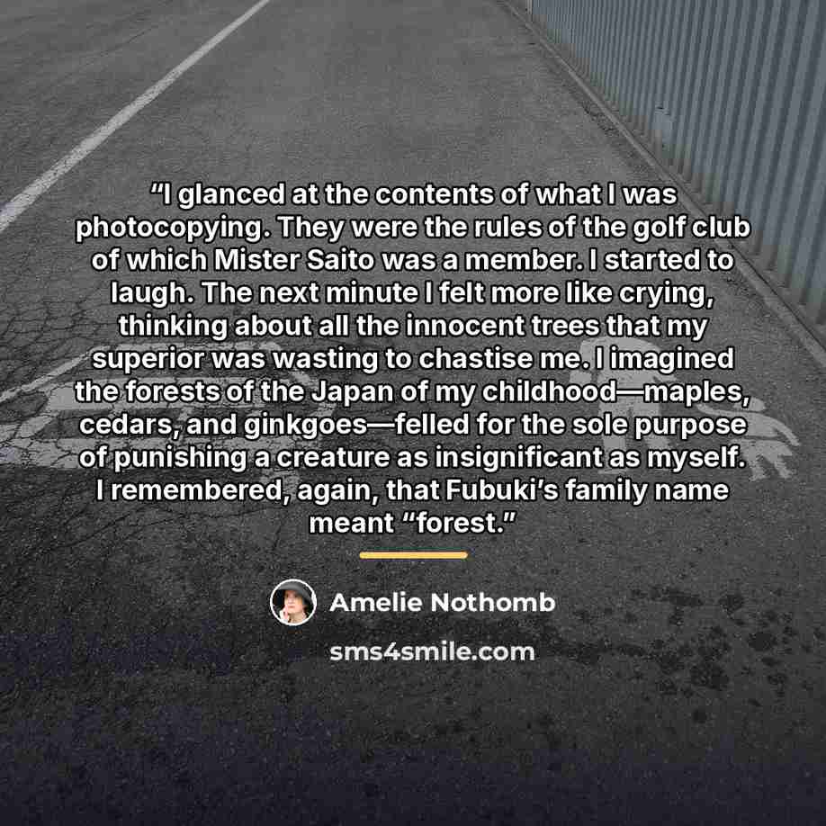 “I glanced at the contents of what I was photocopying. They were the rules of the golf club of which Mister Saito was a member. I started to laugh. The next minute I felt more like crying, thinking about all the innocent trees that my superior was wasting to chastise me. I imagined the forests of…” quote by Amélie Nothomb