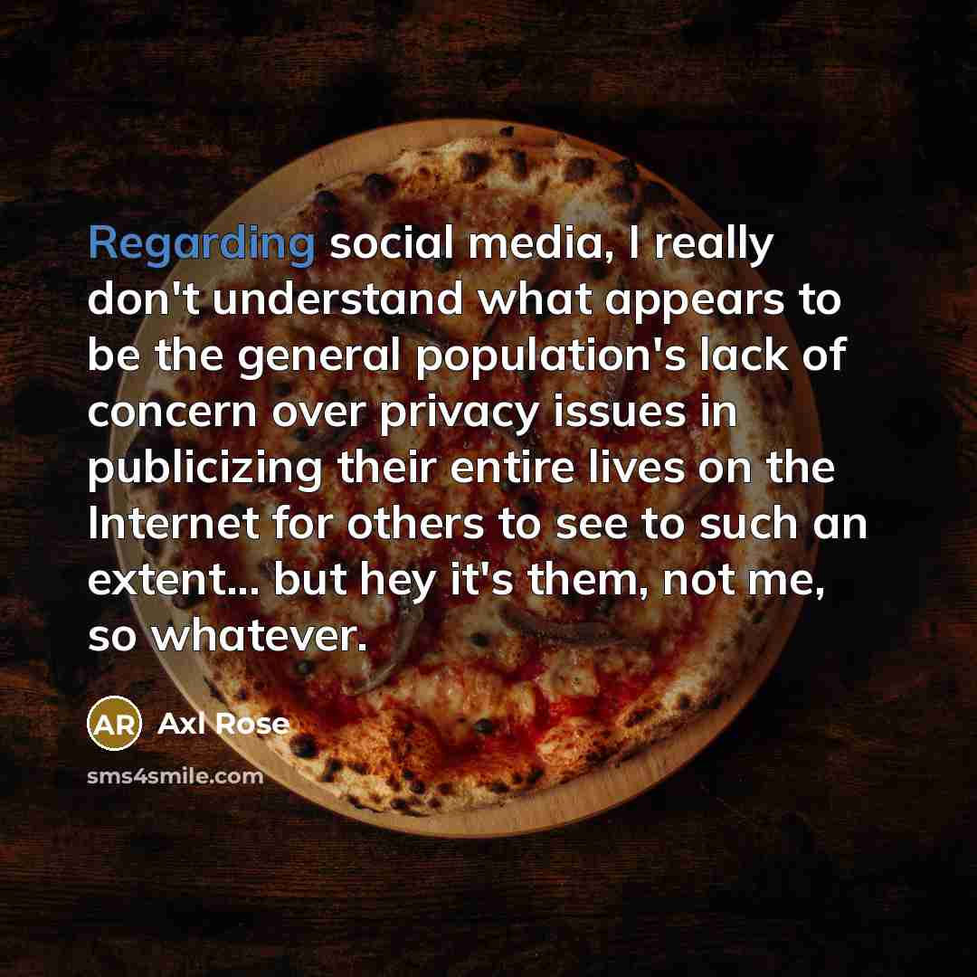 “Regarding social media, I really don't understand what appears to be the general population's lack of concern over privacy issues in publicizing their entire lives on the Internet for others to see to such an extent... but hey it's them, not me, so whatever.” quote by Axl Rose