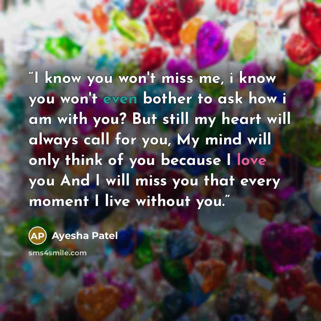 “I know you won't miss me, i know you won't even bother to ask how i am with you? But still my heart will always call for you, My mind will only think of you because I love you And I will miss you that every moment I live without you.” quote by Ayesha Patel