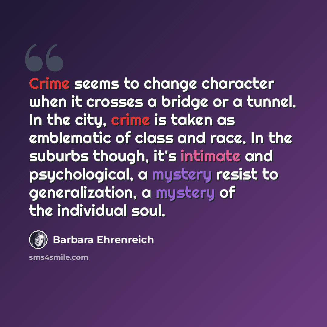 “Crime seems to change character when it crosses a bridge or a tunnel. In the city, crime is taken as emblematic of class and race. In the suburbs though, it's intimate and psychological, a mystery resist to generalization, a mystery of the individual soul.” quote by Barbara Ehrenreich