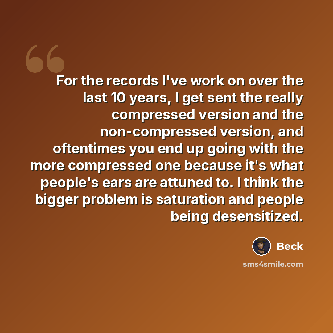 “For the records I've work on over the last 10 years, I get sent the really compressed version and the non-compressed version, and oftentimes you end up going with the more compressed one because it's what people's ears are attuned to. I think the bigger problem is saturation and people being…” quote by Beck