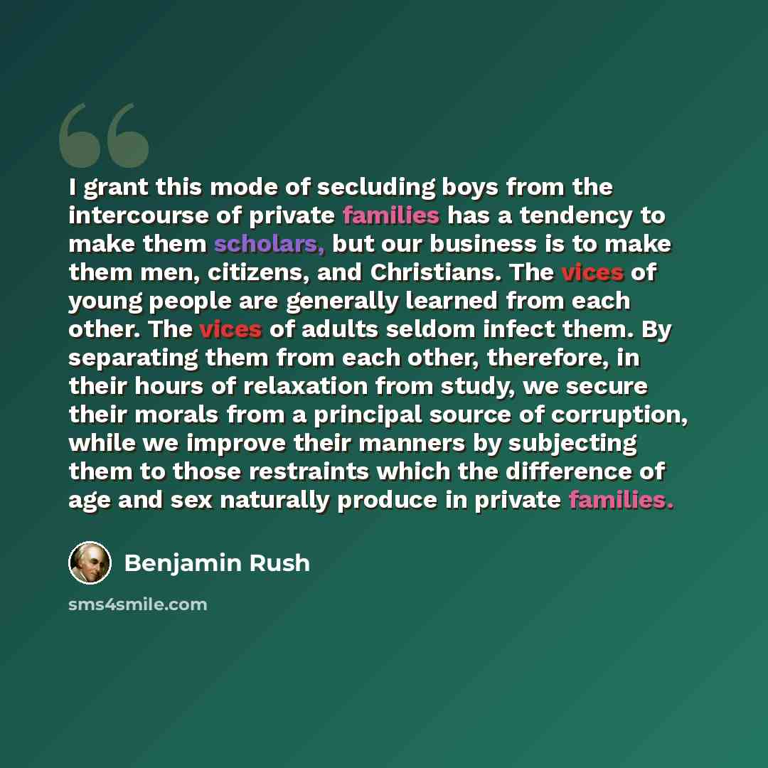“I grant this mode of secluding boys from the intercourse of private families has a tendency to make them scholars, but our business is to make them men, citizens, and Christians. The vices of young people are generally learned from each other. The vices of adults seldom infect them. By separating…” quote by Benjamin Rush