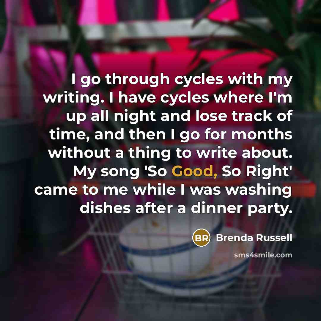 “I go through cycles with my writing. I have cycles where I'm up all night and lose track of time, and then I go for months without a thing to write about. My song 'So Good, So Right' came to me while I was washing dishes after a dinner party.” quote by Brenda Russell