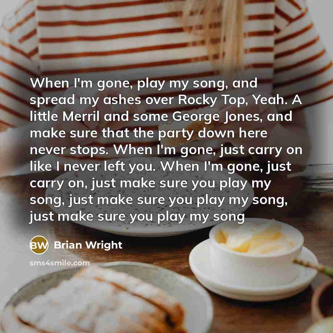 “When I'm gone, play my song, and spread my ashes over Rocky Top, Yeah. A little Merril and some George Jones, and make sure that the party down here never stops. When I'm gone, just carry on like I never left you. When I'm gone, just carry on, just make sure you play my song, just make sure you…” quote by Brian Wright
