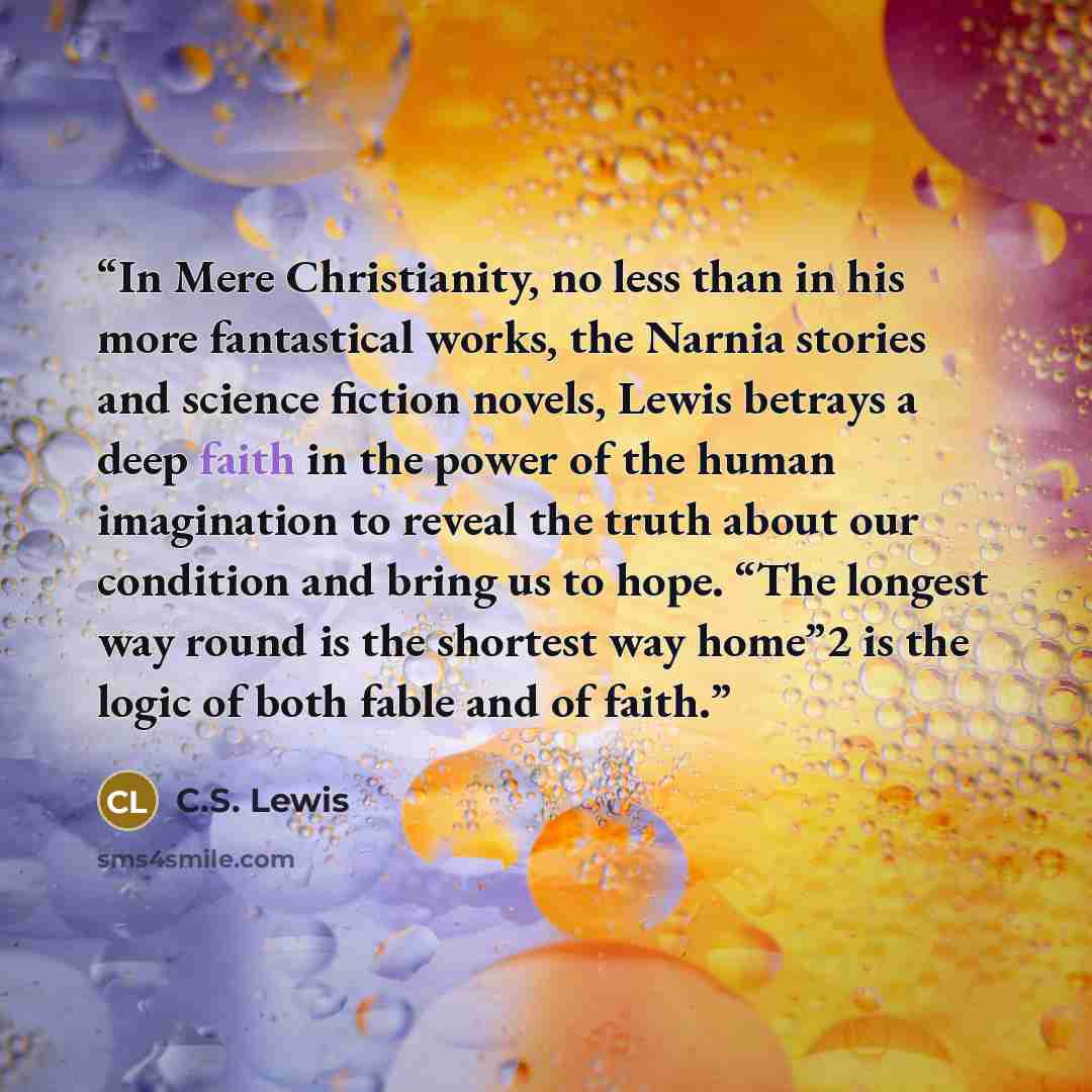 “In Mere Christianity, no less than in his more fantastical works, the Narnia stories and science fiction novels, Lewis betrays a deep faith in the power of the human imagination to reveal the truth about our condition and bring us to hope. “The longest way round is the shortest way home”2 is the…” quote by C.S. Lewis