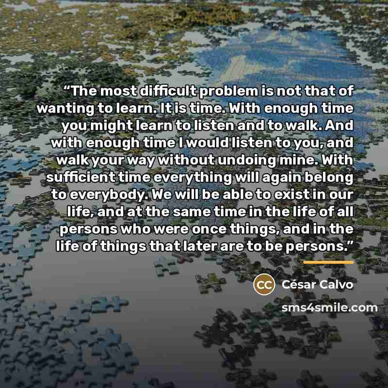 “The most difficult problem is not that of wanting to learn. It is time. With enough time you might learn to listen and to walk. And with enough time I would listen to you, and walk your way without undoing mine. With sufficient time everything will again belong to everybody. We will be able to…” quote by César Calvo