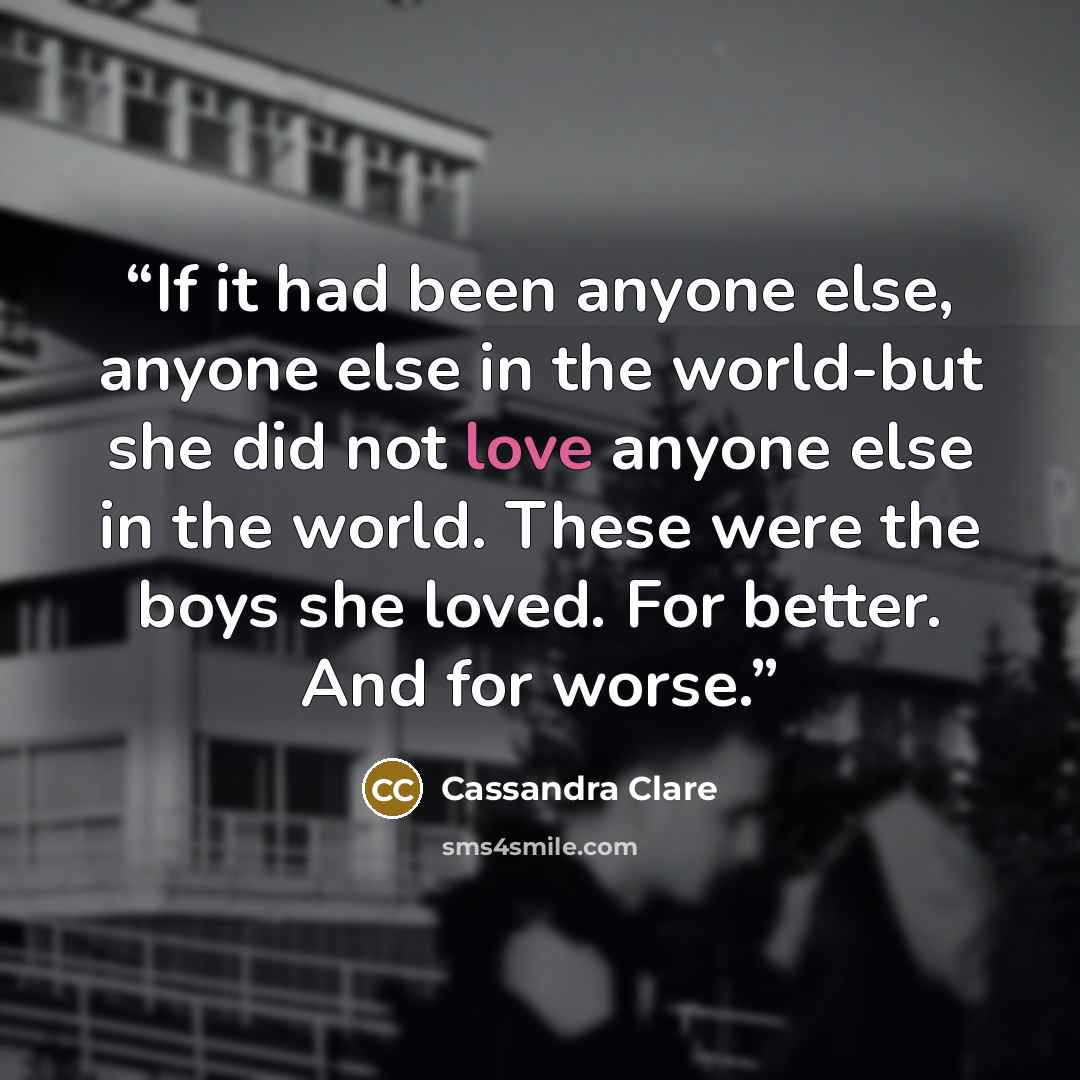 “If it had been anyone else, anyone else in the world-but she did not love anyone else in the world. These were the boys she loved. For better. And for worse.” quote by Cassandra Clare