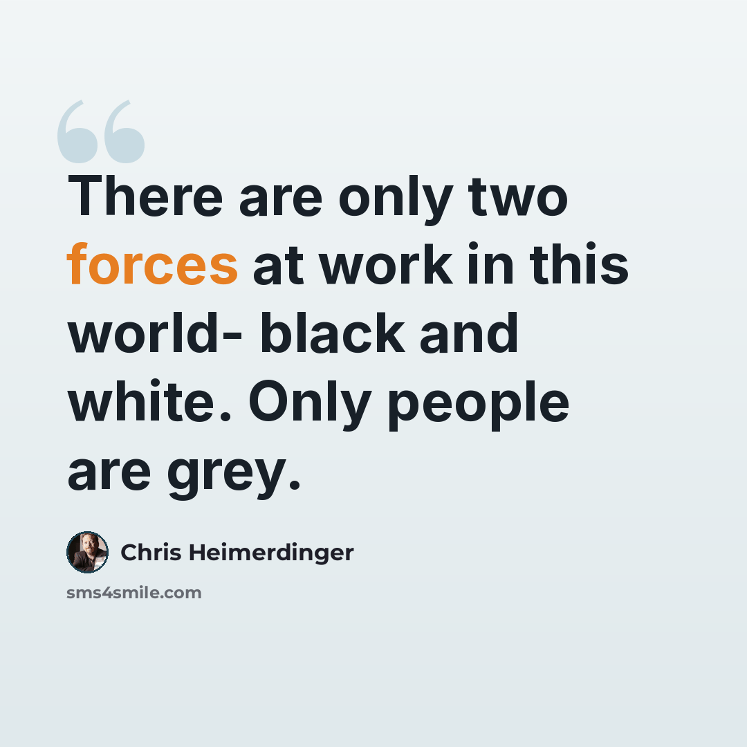 “There are only two forces at work in this world- black and white. Only people are grey.” quote by Chris Heimerdinger