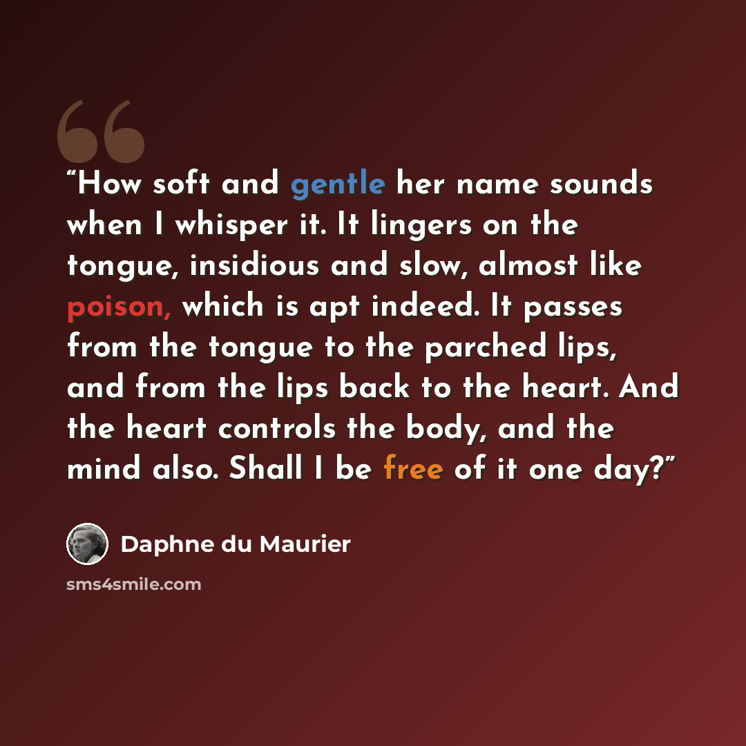 “How soft and gentle her name sounds when I whisper it. It lingers on the tongue, insidious and slow, almost like poison, which is apt indeed. It passes from the tongue to the parched lips, and from the lips back to the heart. And the heart controls the body, and the mind also. Shall I be free of…” quote by Daphne du Maurier