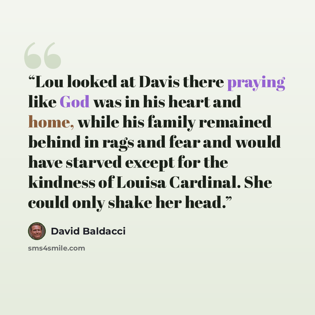 “Lou looked at Davis there praying like God was in his heart and home, while his family remained behind in rags and fear and would have starved except for the kindness of Louisa Cardinal. She could only shake her head.” quote by David Baldacci