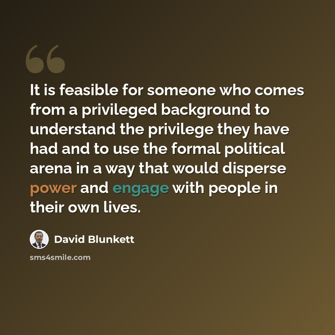 “It is feasible for someone who comes from a privileged background to understand the privilege they have had and to use the formal political arena in a way that would disperse power and engage with people in their own lives.” quote by David Blunkett